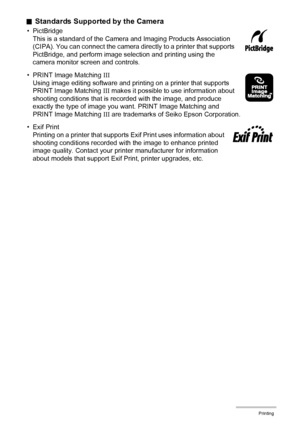 Page 134134Printing
.Standards Supported by the Camera
• PictBridge
This is a standard of the Camera and Imaging Products Association 
(CIPA). You can connect the camera directly to a printer that supports 
PictBridge, and perform image selection and printing using the 
camera monitor screen and controls.
• PRINT Image Matching III
Using image editing software and printing on a printer that supports 
PRINT Image Matching III makes it possible to use information about 
shooting conditions that is recorded with...