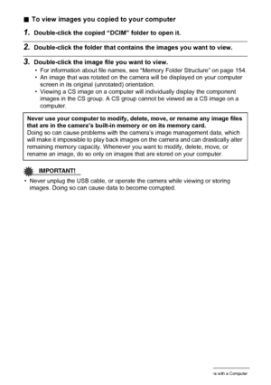 Page 140140Using the Camera with a Computer
.To view images you copied to your computer
1.Double-click the copied “DCIM” folder to open it.
2.Double-click the folder that contains the images you want to view.
3.Double-click the image file you want to view.
• For information about file names, see “Memory Folder Structure” on page 154.
• An image that was rotated on the camera will be displayed on your computer 
screen in its original (unrotated) orientation.
• Viewing a CS image on a computer will individually...