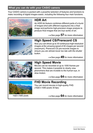 Page 1515Quick Start Basics
Your CASIO camera is packed with a powerful selection of features and functions to 
make recording of digital images easier, including the following four main functions.
What you can do with your CASIO camera
HDR Art
An HDR Art feature combines different parts of a burst 
of images shot with different exposures into a final 
image and performs high-precision image analysis to 
produce final images that are true works of art.
High Speed CS/Prerecord CS
Now you can shoot up to 30...