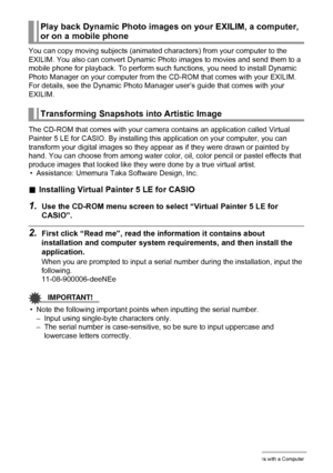 Page 145145Using the Camera with a Computer
You can copy moving subjects (animated characters) from your computer to the 
EXILIM. You also can convert Dynamic Photo images to movies and send them to a 
mobile phone for playback. To perform such functions, you need to install Dynamic 
Photo Manager on your computer from the CD-ROM that comes with your EXILIM.
For details, see the Dynamic Photo Manager user’s guide that comes with your 
EXILIM.
The CD-ROM that comes with your camera contains an application called...