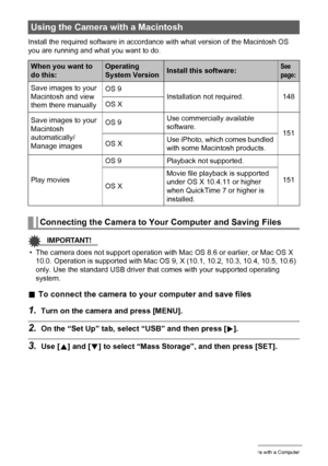 Page 148148Using the Camera with a Computer
Install the required software in accordance with what version of the Macintosh OS 
you are running and what you want to do.
IMPORTANT!
• The camera does not support operation with Mac OS 8.6 or earlier, or Mac OS X 
10.0. Operation is supported with Mac OS 9, X (10.1, 10.2, 10.3, 10.4, 10.5, 10.6) 
only. Use the standard USB driver that comes with your supported operating 
system.
.To connect the camera to your computer and save files
1.Turn on the camera and press...