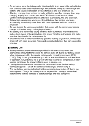 Page 171171Appendix
• Do not use or leave the battery under direct sunlight, in an automobile parked in the 
sun, or in any other area subject to high temperatures. Doing so can damage the 
battery, and cause deterioration of its performance and loss of service life.
• If battery charging does not end normally within the specified charging time, stop 
charging anyway and contact your local CASIO authorized service center. 
Continued charging creates the risk of battery overheating, fire, and explosion.
• Battery...