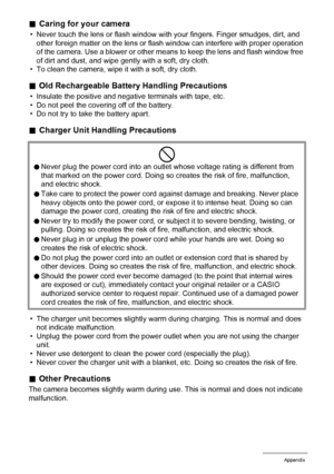 Page 173173Appendix
.Caring for your camera
• Never touch the lens or flash window with your fingers. Finger smudges, dirt, and 
other foreign matter on the lens or flash window can interfere with proper operation 
of the camera. Use a blower or other means to keep the lens and flash window free 
of dirt and dust, and wipe gently with a soft, dry cloth.
• To clean the camera, wipe it with a soft, dry cloth.
.Old Rechargeable Battery Handling Precautions
• Insulate the positive and negative terminals with tape,...