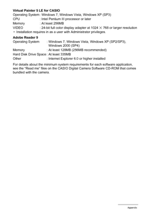 Page 180180Appendix
Virtual Painter 5 LE for CASIO
• Installation requires in as a user with Administrator privileges.
Adobe Reader 9
For details about the minimum system requirements for each software application, 
see the “Read me” files on the CASIO Digital Camera Software CD-ROM that comes 
bundled with the camera. Operating System : Windows 7, Windows Vista, Windows XP (SP3)
CPU : Intel Pentium III processor or later
Memory : At least 256MB
VIDEO : 24-bit full color display adapter at 1024 
x 768 or larger...