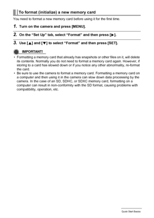 Page 2222Quick Start Basics
You need to format a new memory card before using it for the first time.
1.Turn on the camera and press [MENU].
2.On the “Set Up” tab, select “Format” and then press [6].
3.Use [8] and [2] to select “Format” and then press [SET].
IMPORTANT!
• Formatting a memory card that already has snapshots or other files on it, will delete 
its contents. Normally you do not need to format a memory card again. However, if 
storing to a card has slowed down or if you notice any other abnormality,...