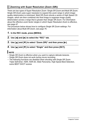 Page 4848Snapshot Tutorial
There are two types of Super Resolution Zoom: Single SR Zoom and Multi SR Zoom. 
Single SR Zoom uses super resolution to expand the zoom range in which image 
quality deterioration is minimized. Multi SR Zoom shoots a series of High Speed CS 
images, which are then combined into final image to suppress image quality 
deterioration across a range that is greater than Single SR Zoom. For information 
about the effective zoom factor ranges in which Super Resolution Zoom is effective,...