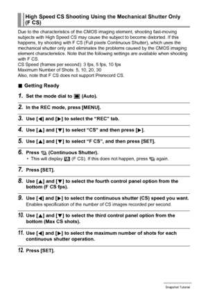 Page 5353Snapshot Tutorial
Due to the characteristics of the CMOS imaging element, shooting fast-moving 
subjects with High Speed CS may cause the subject to become distorted. If this 
happens, try shooting with F CS (Full pixels Continuous Shutter), which uses the 
mechanical shutter only and eliminates the problems caused by the CMOS imaging 
element characteristics. Note that the following settings are available when shooting 
with F CS. 
CS Speed (frames per second): 3 fps, 5 fps, 10 fps
Maximum Number of...