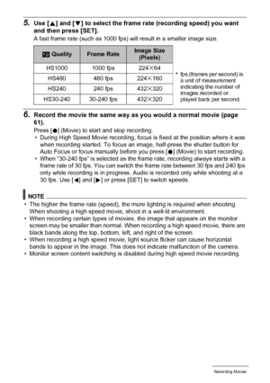 Page 6565Recording Movies
5.Use [8] and [2] to select the frame rate (recording speed) you want 
and then press [SET].
A fast frame rate (such as 1000 fps) will result in a smaller image size.
6.Record the movie the same way as you would a normal movie (page 
61).
Press [0] (Movie) to start and stop recording.
• During High Speed Movie recording, focus is fixed at the position where it was 
when recording started. To focus an image, half-press the shutter button for 
Auto Focus or focus manually before you...