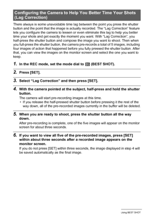 Page 7777Using BEST SHOT
There always is some unavoidable time lag between the point you press the shutter 
button and the point that the image is actually recorded. The “Lag Correction” feature 
lets you configure the camera to lessen or even eliminate this lag to help you better 
time your shots and get exactly the moment you want. With “Lag Correction”, you 
half-press the shutter button and compose the image you want to shoot. Then when 
you full-press the shutter button, the camera pre-records a total of 5...