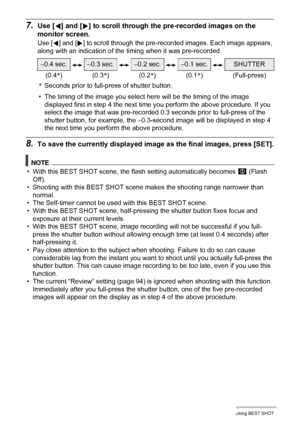 Page 7878Using BEST SHOT
7.Use [4] and [6] to scroll through the pre-recorded images on the 
monitor screen.
Use [4] and [6] to scroll through the pre-recorded images. Each image appears, 
along with an indication of the timing when it was pre-recorded.
*Seconds prior to full-press of shutter button.
• The timing of the image you select here will be the timing of the image 
displayed first in step 4 the next time you perform the above procedure. If you 
select the image that was pre-recorded 0.3 seconds prior...