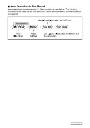 Page 8383Advanced Settings
.Menu Operations in This Manual
Menu operations are represented in this manual as shown below. The following 
operation is the same as the one described under “Example Menu Screen Operation” 
on page 82.
Procedure
[r] (REC) * [MENU] * REC Tab * Self-timer
Use [4] and [6] to select the “REC” tab.
Use [8] and [2] to select “Self-timer” and 
then press [6]. Press 
[MENU]. Press 
[r] (REC).
Downloaded From camera-usermanual.com Casio Manuals 
