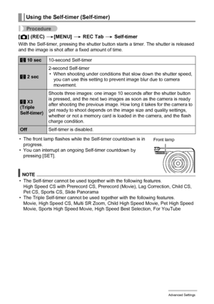 Page 8787Advanced Settings
Procedure
[r] (REC) *[MENU] * REC Tab * Self-timer
With the Self-timer, pressing the shutter button starts a timer. The shutter is released 
and the image is shot after a fixed amount of time.
• The front lamp flashes while the Self-timer countdown is in 
progress.
• You can interrupt an ongoing Self-timer countdown by 
pressing [SET].
NOTE
• The Self-timer cannot be used together with the following features.
High Speed CS with Prerecord CS, Prerecord (Movie), Lag Correction, Child...