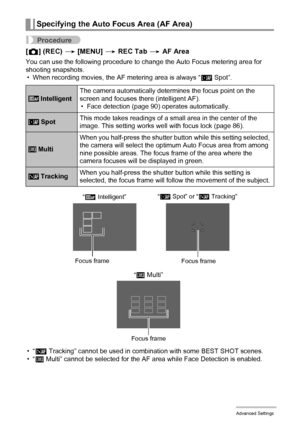 Page 8989Advanced Settings
Procedure
[r] (REC) * [MENU] * REC Tab * AF Area
You can use the following procedure to change the Auto Focus metering area for 
shooting snapshots.
• When recording movies, the AF metering area is always “Í Spot”.
•“Ë 
Tracking” cannot be used in combination with some BEST SHOT scenes.
•“I Multi” cannot be selected for the AF area while Face Detection is enabled.
Specifying the Auto Focus Area (AF Area)
 IntelligentThe camera automatically determines the focus point on the 
screen...