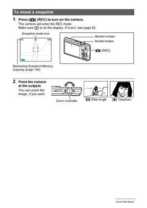 Page 2828Quick Start Basics
1.Press [r] (REC) to turn on the camera.
The camera will enter the REC mode.
Make sure R is on the display. If it isn’t, see page 52.
2.Point the camera 
at the subject.
You can zoom the 
image, if you want.
To shoot a snapshot
Monitor screen
Shutter button
[r] (REC)
Remaining Snapshot Memory 
Capacity (page 136)
Snapshot mode icon
w Wide Anglez TelephotoZoom controller
Downloaded From camera-usermanual.com Casio Manuals 