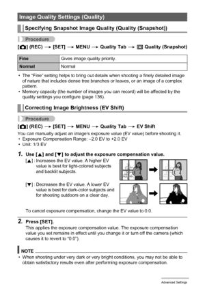 Page 6464Advanced Settings
Procedure
[r] (REC) * [SET] * MENU * Quality Tab * T Quality (Snapshot)
• The “Fine” setting helps to bring out details when shooting a finely detailed image 
of nature that includes dense tree branches or leaves, or an image of a complex 
pattern.
• Memory capacity (the number of images you can record) will be affected by the 
quality settings you configure (page 136).
Procedure
[r] (REC) * [SET] * MENU * Quality Tab * EV Shift
You can manually adjust an image’s exposure value (EV...