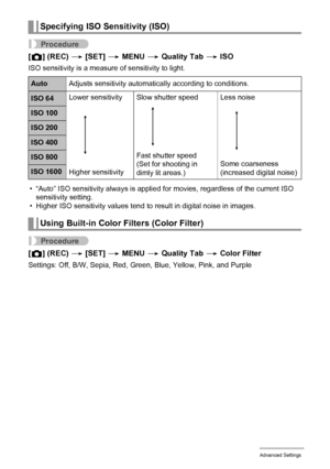 Page 6666Advanced Settings
Procedure
[r] (REC) * [SET] * MENU * Quality Tab * ISO
ISO sensitivity is a measure of sensitivity to light.
• “Auto” ISO sensitivity always is applied for movies, regardless of the current ISO 
sensitivity setting.
• Higher ISO sensitivity values tend to result in digital noise in images.
Procedure
[r] (REC) * [SET] * MENU * Quality Tab * Color Filter
Settings: Off, B/W, Sepia, Red, Green, Blue, Yellow, Pink, and Purple
Specifying ISO Sensitivity (ISO)
AutoAdjusts sensitivity...