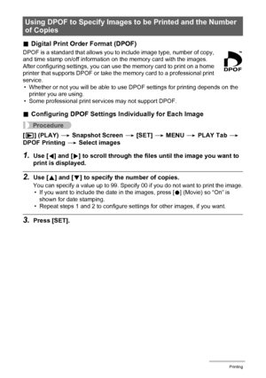 Page 8282Printing
.Digital Print Order Format (DPOF)
DPOF is a standard that allows you to include image type, number of copy, 
and time stamp on/off information on the memory card with the images. 
After configuring settings, you can use the memory card to print on a home 
printer that supports DPOF or take the memory card to a professional print 
service.
• Whether or not you will be able to use DPOF settings for printing depends on the 
printer you are using.
• Some professional print services may not...