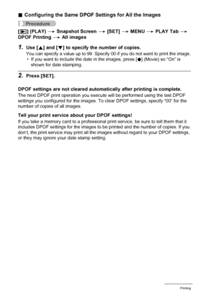 Page 8383Printing
.Configuring the Same DPOF Settings for All the Images
Procedure
[p] (PLAY) * Snapshot Screen * [SET] * MENU * PLAY Tab * 
DPOF Printing * All images
1.Use [8] and [2] to specify the number of copies.
You can specify a value up to 99. Specify 00 if you do not want to print the image.
• If you want to include the date in the images, press [0] (Movie) so “On” is 
shown for date stamping.
2.Press [SET].
DPOF settings are not cleared automatically after printing is complete.
The next DPOF print...