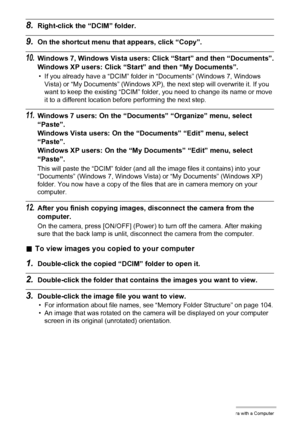 Page 8989Using the Camera with a Computer
8.Right-click the “DCIM” folder.
9.On the shortcut menu that appears, click “Copy”.
10.Windows 7, Windows Vista users: Click “Start” and then “Documents”.
Windows XP users: Click “Start” and then “My Documents”.
• If you already have a “DCIM” folder in “Documents” (Windows 7, Windows 
Vista) or “My Documents” (Windows XP), the next step will overwrite it. If you 
want to keep the existing “DCIM” folder, you need to change its name or move 
it to a different location...