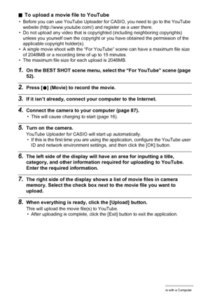 Page 9292Using the Camera with a Computer
.To upload a movie file to YouTube
• Before you can use YouTube Uploader for CASIO, you need to go to the YouTube 
website (http://www.youtube.com/) and register as a user there.
• Do not upload any video that is copyrighted (including neighboring copyrights) 
unless you yourself own the copyright or you have obtained the permission of the 
applicable copyright holder(s).
• A single movie shoot with the “For YouTube” scene can have a maximum file size 
of 2048MB or a...