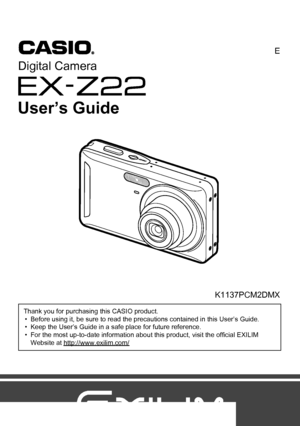 Page 11
E
Thank you for purchasing this CASIO product.
• Before using it, be sure to read the precautions contained in this User’s Guide.
• Keep the User’s Guide in a safe place for future reference.
• For the most up-to-date information about this product, visit the official EXILIM 
Website at http://www.exilim.com/
K1137PCM2DMX
Digital Camera
User’s Guide
Downloaded From camera-usermanual.com Casio Manuals 