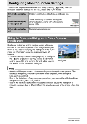 Page 105105Configuring Monitor Screen Settings
Configuring Monitor Screen Settings
You can turn display information on and off by pressing [8] (DISP). You can 
configure separate settings for the REC mode and PLAY mode.
Displays a histogram on the monitor screen which you 
can use to check the exposure of an image before you 
shoot it. You also can display the histogram in the PLAY 
mode for information about the exposure levels of 
images.
• You can use key customization (page 54) to configure 
the [4] and [6]...