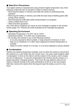 Page 111111Appendix
.Data Error Precautions
Your digital camera is manufactured using precision digital components. Any of the 
following creates the risk of corruption of data in camera memory.
• Removing the battery or memory card while the camera is performing some 
operation
• Removing the battery or memory card while the back lamp is flashing green after 
turning off the camera
• Disconnecting the USB cable while communication is in progress
• Using a battery that is low
• Other abnormal operations
Any of...