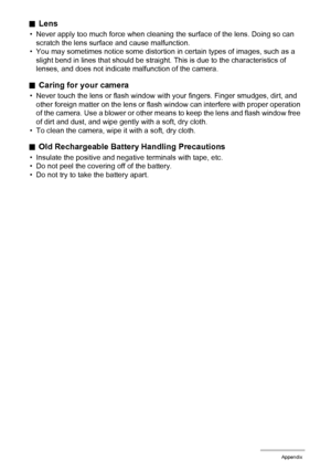 Page 112112Appendix
.Lens
• Never apply too much force when cleaning the surface of the lens. Doing so can 
scratch the lens surface and cause malfunction.
• You may sometimes notice some distortion in certain types of images, such as a 
slight bend in lines that should be straight. This is due to the characteristics of 
lenses, and does not indicate malfunction of the camera.
.Caring for your camera
• Never touch the lens or flash window with your fingers. Finger smudges, dirt, and 
other foreign matter on the...