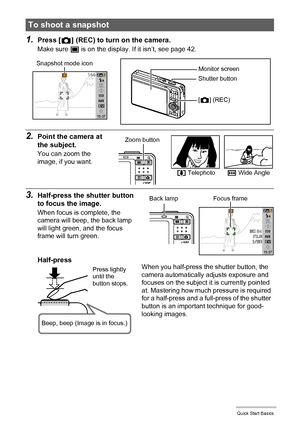 Page 1616Quick Start Basics
1.Press [r] (REC) to turn on the camera.
Make sure t is on the display. If it isn’t, see page 42.
2.Point the camera at 
the subject.
You can zoom the 
image, if you want.
3.Half-press the shutter button 
to focus the image.
When focus is complete, the 
camera will beep, the back lamp 
will light green, and the focus 
frame will turn green.
To shoot a snapshot 
Monitor screen
Shutter button
[r] (REC) Snapshot mode icon
z Telephotow Wide Angle
Zoom button
Focus frameBack lamp...