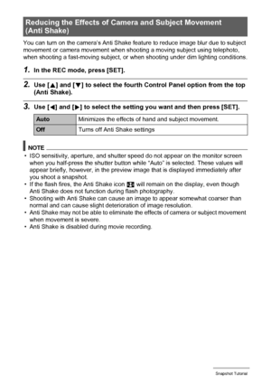 Page 3030Snapshot Tutorial
You can turn on the camera’s Anti Shake feature to reduce image blur due to subject 
movement or camera movement when shooting a moving subject using telephoto, 
when shooting a fast-moving subject, or when shooting under dim lighting conditions.
1.In the REC mode, press [SET].
2.Use [8] and [2] to select the fourth Control Panel option from the top 
(Anti Shake).
3.Use [4] and [6] to select the setting you want and then press [SET].
NOTE
• ISO sensitivity, aperture, and shutter speed...