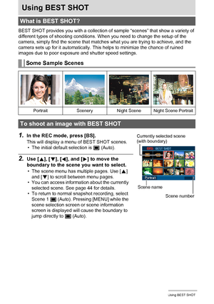 Page 4242Using BEST SHOT
Using BEST SHOT
BEST SHOT provides you with a collection of sample “scenes” that show a variety of 
different types of shooting conditions. When you need to change the setup of the 
camera, simply find the scene that matches what you are trying to achieve, and the 
camera sets up for it automatically. This helps to minimize the chance of ruined 
images due to poor exposure and shutter speed settings.
1.In the REC mode, press [BS].
This will display a menu of BEST SHOT scenes.
• The...