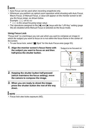 Page 5050Advanced Settings
NOTE
• Auto Focus can be used when recording snapshots only.
• Whenever you perform an optical zoom operation while shooting with Auto Focus, 
Macro Focus, or Manual Focus, a value will appear on the monitor screen to tell 
you the focus range, as shown below.
Example: oo cm to 9
*oo is the actual focusing range value.
• The operations assigned to the [4] and [6] keys with the “L/R Key” setting (page 
54) are disabled while Manual Focus is selected as the focus mode.
Using Focus Lock...