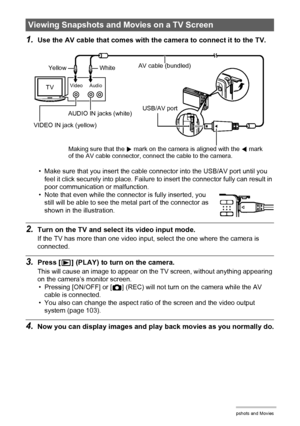 Page 6363Viewing Snapshots and Movies
1.Use the AV cable that comes with the camera to connect it to the TV.
• Make sure that you insert the cable connector into the USB/AV port until you 
feel it click securely into place. Failure to insert the connector fully can result in 
poor communication or malfunction.
• Note that even while the connector is fully inserted, you 
still will be able to see the metal part of the connector as 
shown in the illustration.
2.Turn on the TV and select its video input mode.
If...