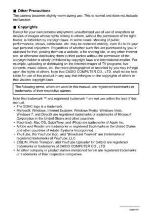 Page 122122Appendix
.Other Precautions
The camera becomes slightly warm during use. This is normal and does not indicate 
malfunction.
.Copyrights
Except for your own personal enjoyment, unauthorized use of use of snapshots or 
movies of images whose rights belong to others, without the permission of the right 
holder, is forbidden by copyright laws. In some cases, shooting of public 
performances, shows, exhibitions, etc. may be restricted entirely, even if it is for your 
own personal enjoyment. Regardless of...