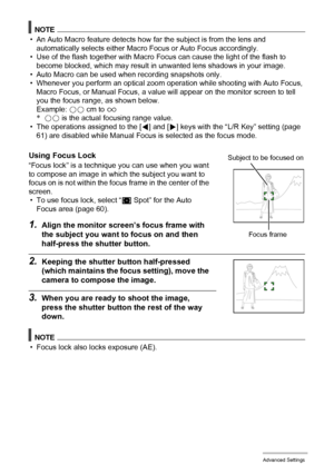 Page 5656Advanced Settings
NOTE
• An Auto Macro feature detects how far the subject is from the lens and 
automatically selects either Macro Focus or Auto Focus accordingly.
• Use of the flash together with Macro Focus can cause the light of the flash to 
become blocked, which may result in unwanted lens shadows in your image.
• Auto Macro can be used when recording snapshots only.
• Whenever you perform an optical zoom operation while shooting with Auto Focus, 
Macro Focus, or Manual Focus, a value will appear...