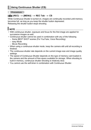 Page 5858Advanced Settings
Procedure
[r] (REC) * [MENU] * REC Tab * CS
While Continuous Shutter is turned on, images are continually recorded until memory 
becomes full, as long as you keep the shutter button depressed.
Releasing the shutter button stops shooting.
NOTE
• With continuous shutter, exposure and focus for the first image are applied for 
successive images as well.
• Continuous shutter cannot be used in combination with any of the following.
– Some BEST SHOT scenes (For YouTube, Voice Recording)
–...