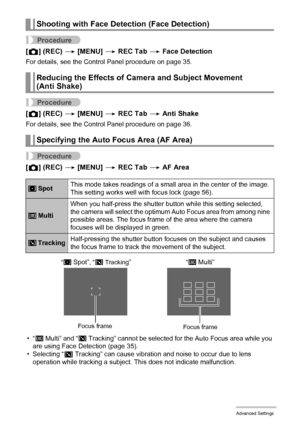 Page 60
60Advanced Settings
Procedure
[r ] (REC)  * [MENU]  * REC Tab  * Face Detection
For details, see the Control Panel procedure on page 35.
Procedure
[r ] (REC)  * [MENU]  * REC Tab  * Anti Shake
For details, see the Control Panel procedure on page 36.
Procedure
[r ] (REC)  * [MENU]  * REC Tab  * AF Area
•“I Multi” and “O Tracking” cannot be selected for the Auto Focus area while you 
are using Face Detection (page 35).
• Selecting “ O
 Tracking” can cause vi bration and noise to occur due to lens...