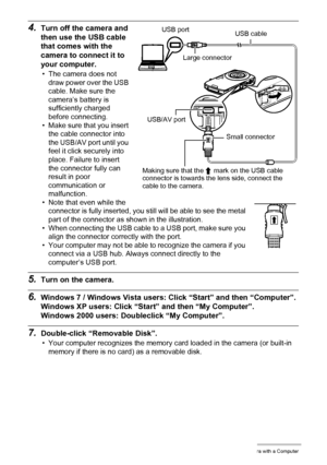 Page 8888Using the Camera with a Computer
4.Turn off the camera and 
then use the USB cable 
that comes with the 
camera to connect it to 
your computer.
• The camera does not 
draw power over the USB 
cable. Make sure the 
camera’s battery is 
sufficiently charged 
before connecting.
• Make sure that you insert 
the cable connector into 
the USB/AV port until you 
feel it click securely into 
place. Failure to insert 
the connector fully can 
result in poor 
communication or 
malfunction.
• Note that even...