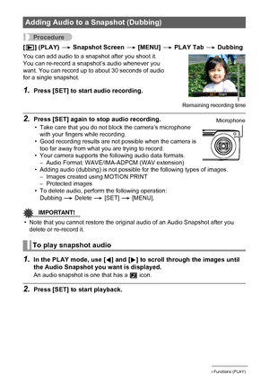 Page 105105Other Playback Functions (PLAY)
Procedure
[p] (PLAY) * Snapshot Screen * [MENU] * PLAY Tab * Dubbing
2.Press [SET] again to stop audio recording.
• Take care that you do not block the camera’s microphone 
with your fingers while recording.
• Good recording results are not possible when the camera is 
too far away from what you are trying to record.
• Your camera supports the following audio data formats.
– Audio Format: WAVE/IMA-ADPCM (WAV extension)
• Adding audio (dubbing) is not possible for the...