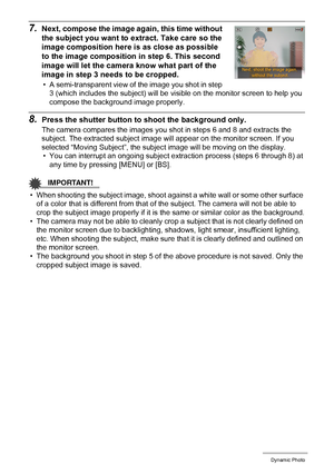 Page 109109Dynamic Photo
7.Next, compose the image again, this time without 
the subject you want to extract. Take care so the 
image composition here is as close as possible 
to the image composition in step 6. This second 
image will let the camera know what part of the 
image in step 3 needs to be cropped.
• A semi-transparent view of the image you shot in step 
3 (which includes the subject) will be visible on the monitor screen to help you 
compose the background image properly.
8.Press the shutter button...