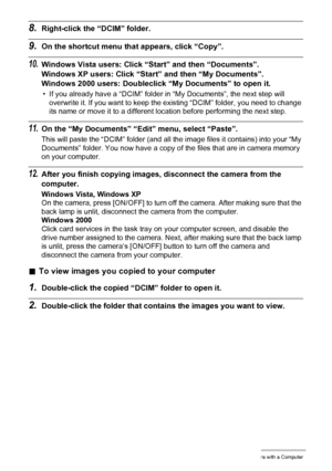 Page 122122Using the Camera with a Computer
8.Right-click the “DCIM” folder.
9.On the shortcut menu that appears, click “Copy”.
10.Windows Vista users: Click “Start” and then “Documents”.
Windows XP users: Click “Start” and then “My Documents”.
Windows 2000 users: Doubleclick “My Documents” to open it.
• If you already have a “DCIM” folder in “My Documents”, the next step will 
overwrite it. If you want to keep the existing “DCIM” folder, you need to change 
its name or move it to a different location before...