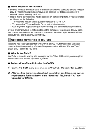 Page 124124Using the Camera with a Computer
.Movie Playback Precautions
• Be sure to move the movie data to the hard disk of your computer before trying to 
play it. Proper movie playback may not be possible for data accessed over a 
network, from a memory card, etc.
• Proper movie playback may not be possible on some computers. If you experience 
problems, try the following.
– Try recording movies with a quality setting of “STD” or “LP”.
– Try upgrading Windows Media Player to the latest version.
– Quit any...