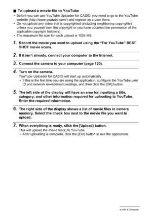 Page 125125Using the Camera with a Computer
.To upload a movie file to YouTube
• Before you can use YouTube Uploader for CASIO, you need to go to the YouTube 
website (http://www.youtube.com/) and register as a user there.
• Do not upload any video that is copyrighted (including neighboring copyrights) 
unless you yourself own the copyright or you have obtained the permission of the 
applicable copyright holder(s).
• The maximum file size for each upload is 1024 MB.
1.Record the movie you want to upload using...