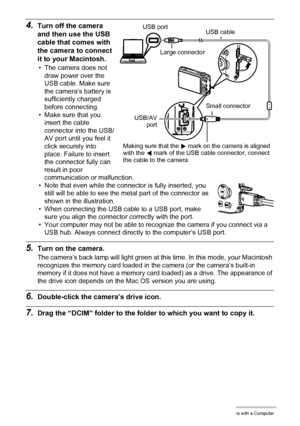 Page 130130Using the Camera with a Computer
4.Turn off the camera 
and then use the USB 
cable that comes with 
the camera to connect 
it to your Macintosh.
• The camera does not 
draw power over the 
USB cable. Make sure 
the camera’s battery is 
sufficiently charged 
before connecting.
• Make sure that you 
insert the cable 
connector into the USB/
AV port until you feel it 
click securely into 
place. Failure to insert 
the connector fully can 
result in poor 
communication or malfunction.
• Note that even...