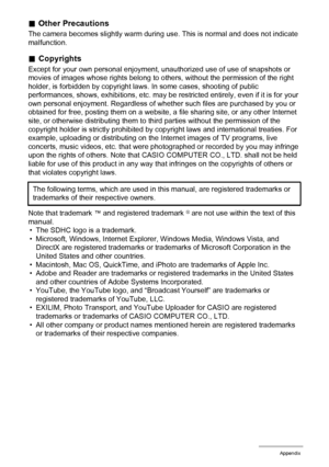 Page 155155Appendix
.Other Precautions
The camera becomes slightly warm during use. This is normal and does not indicate 
malfunction.
.Copyrights
Except for your own personal enjoyment, unauthorized use of use of snapshots or 
movies of images whose rights belong to others, without the permission of the right 
holder, is forbidden by copyright laws. In some cases, shooting of public 
performances, shows, exhibitions, etc. may be restricted entirely, even if it is for your 
own personal enjoyment. Regardless of...
