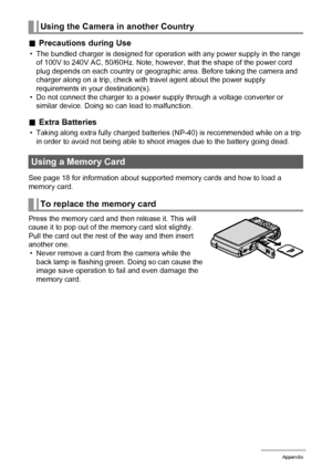 Page 158158Appendix
.Precautions during Use
• The bundled charger is designed for operation with any power supply in the range 
of 100V to 240V AC, 50/60Hz. Note, however, that the shape of the power cord 
plug depends on each country or geographic area. Before taking the camera and 
charger along on a trip, check with travel agent about the power supply 
requirements in your destination(s).
• Do not connect the charger to a power supply through a voltage converter or 
similar device. Doing so can lead to...