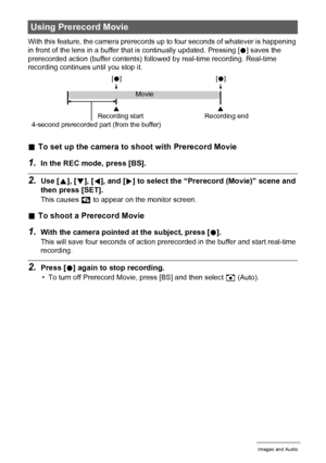 Page 4949Recording Movie Images and Audio
With this feature, the camera prerecords up to four seconds of whatever is happening 
in front of the lens in a buffer that is continually updated. Pressing [0] saves the 
prerecorded action (buffer contents) followed by real-time recording. Real-time 
recording continues until you stop it.
.To set up the camera to shoot with Prerecord Movie
1.In the REC mode, press [BS].
2.Use [8], [2], [4], and [6] to select the “Prerecord (Movie)” scene and 
then press [SET].
This...