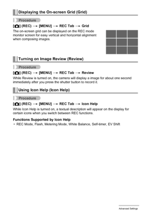 Page 7676Advanced Settings
Procedure
[r] (REC) * [MENU] * REC Tab * Grid
The on-screen grid can be displayed on the REC mode 
monitor screen for easy vertical and horizontal alignment 
when composing images.
Procedure
[r] (REC) * [MENU] * REC Tab * Review
While Review is turned on, the camera will display a image for about one second 
immediately after you press the shutter button to record it.
Procedure
[r] (REC) * [MENU] * REC Tab * Icon Help
While Icon Help is turned on, a textual description will appear on...