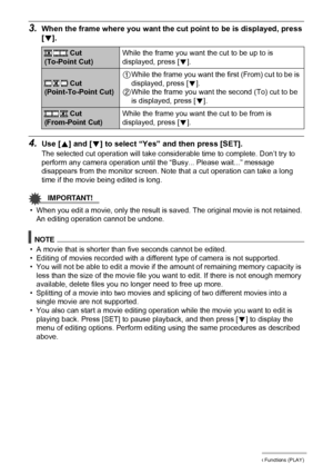 Page 9797Other Playback Functions (PLAY)
3.When the frame where you want the cut point to be is displayed, press 
[2].
4.Use [8] and [2] to select “Yes” and then press [SET].
The selected cut operation will take considerable time to complete. Don’t try to 
perform any camera operation until the “Busy... Please wait...” message 
disappears from the monitor screen. Note that a cut operation can take a long 
time if the movie being edited is long.
IMPORTANT!
• When you edit a movie, only the result is saved. The...