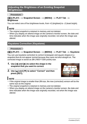 Page 100100Other Playback Functions (PLAY)
Procedure
[p] (PLAY) * Snapshot Screen * [MENU] * PLAY Tab * 
Brightness
You can select one of five brightness levels, from +2 (brightest) to –2 (least bright).
NOTE
• The original snapshot is retained in memory and not deleted.
• When you display an altered image on the camera’s monitor screen, the date and 
time indicates when the image was originally recorded, not when the image was 
altered.
Procedure
[p] (PLAY) * Snapshot Screen * [MENU] * PLAY Tab * Keystone
You...